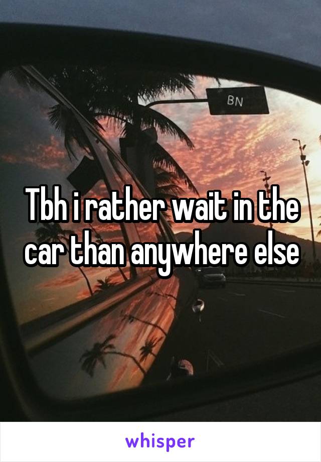 Tbh i rather wait in the car than anywhere else