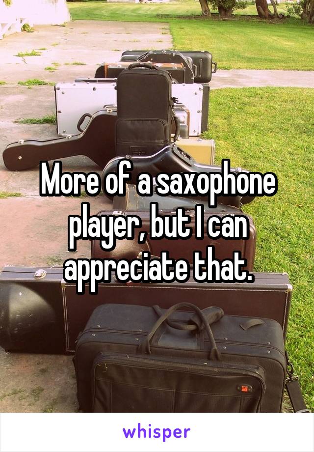 More of a saxophone player, but I can appreciate that.