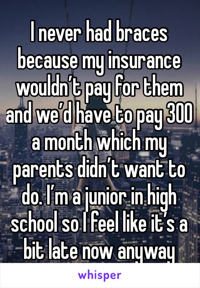 I never had braces because my insurance wouldn’t pay for them and we’d have to pay 300 a month which my parents didn’t want to do. I’m a junior in high school so I feel like it’s a bit late now anyway