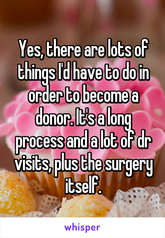 Yes, there are lots of things I'd have to do in order to become a donor. It's a long process and a lot of dr visits, plus the surgery itself.