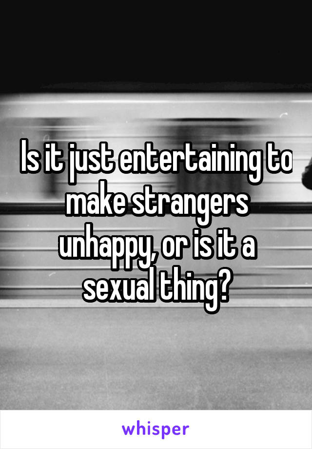 Is it just entertaining to make strangers unhappy, or is it a sexual thing?