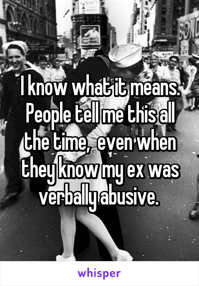 I know what it means. People tell me this all the time,  even when they know my ex was verbally abusive. 