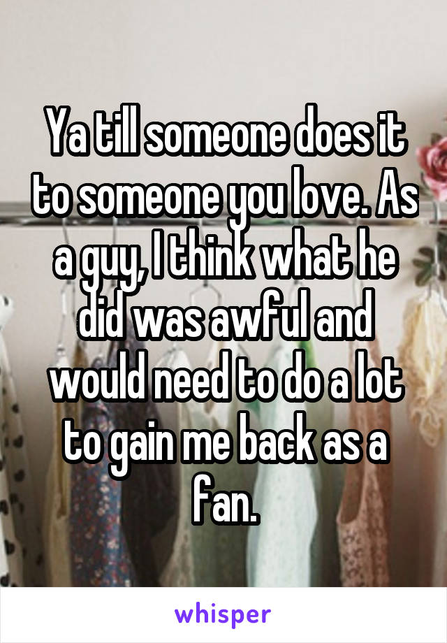 Ya till someone does it to someone you love. As a guy, I think what he did was awful and would need to do a lot to gain me back as a fan.