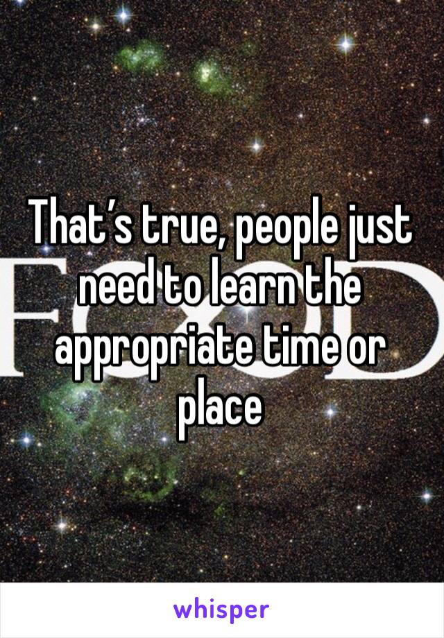 That’s true, people just need to learn the appropriate time or place 