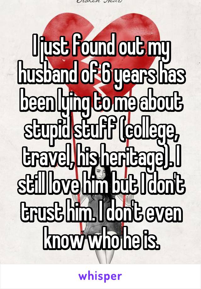 I just found out my husband of 6 years has been lying to me about stupid stuff (college, travel, his heritage). I still love him but I don't trust him. I don't even know who he is.