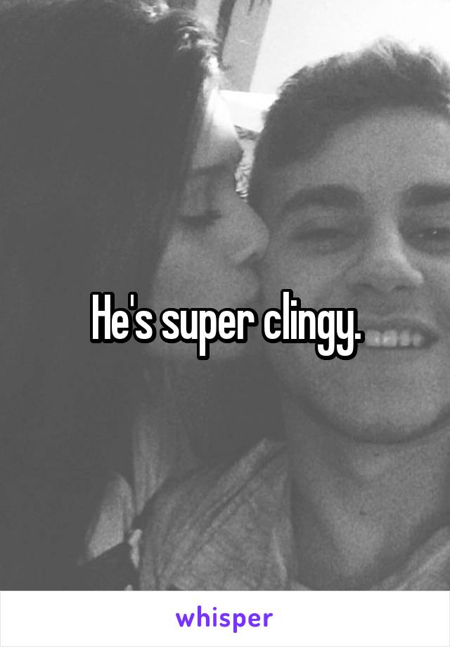 He's super clingy.