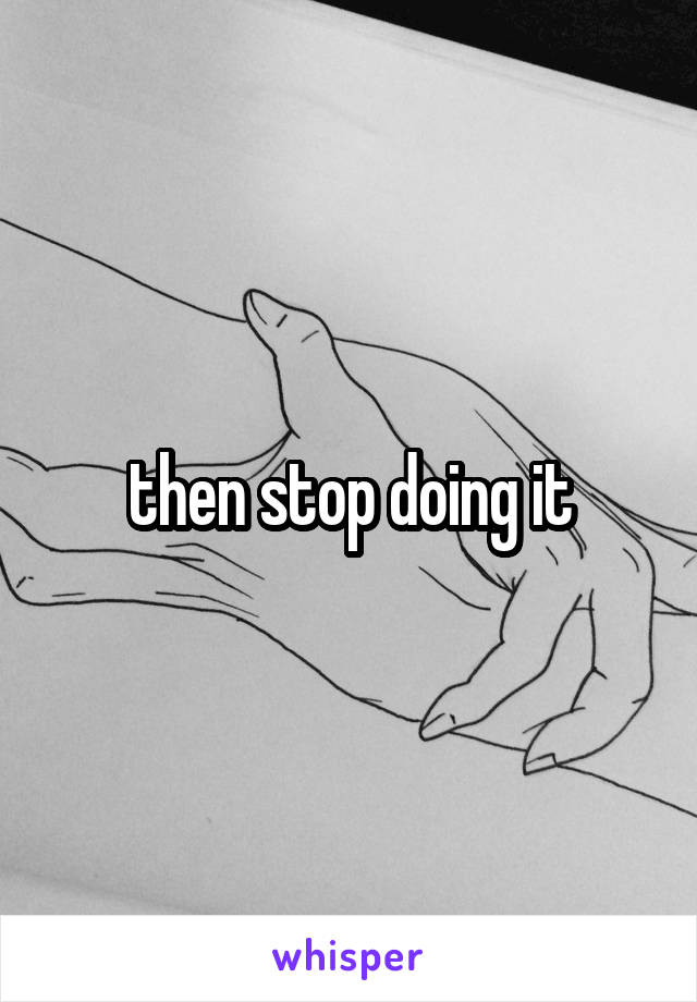 then stop doing it