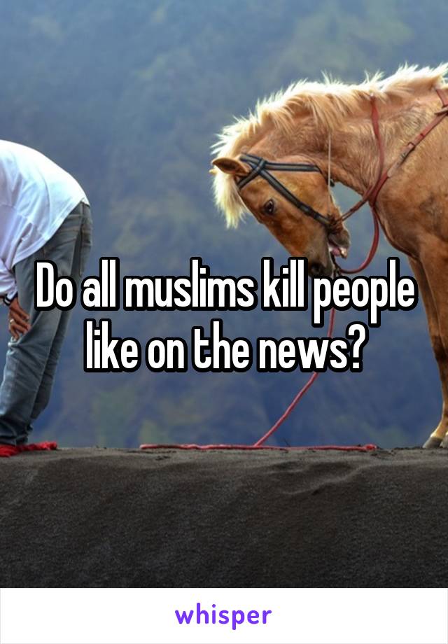 Do all muslims kill people like on the news?