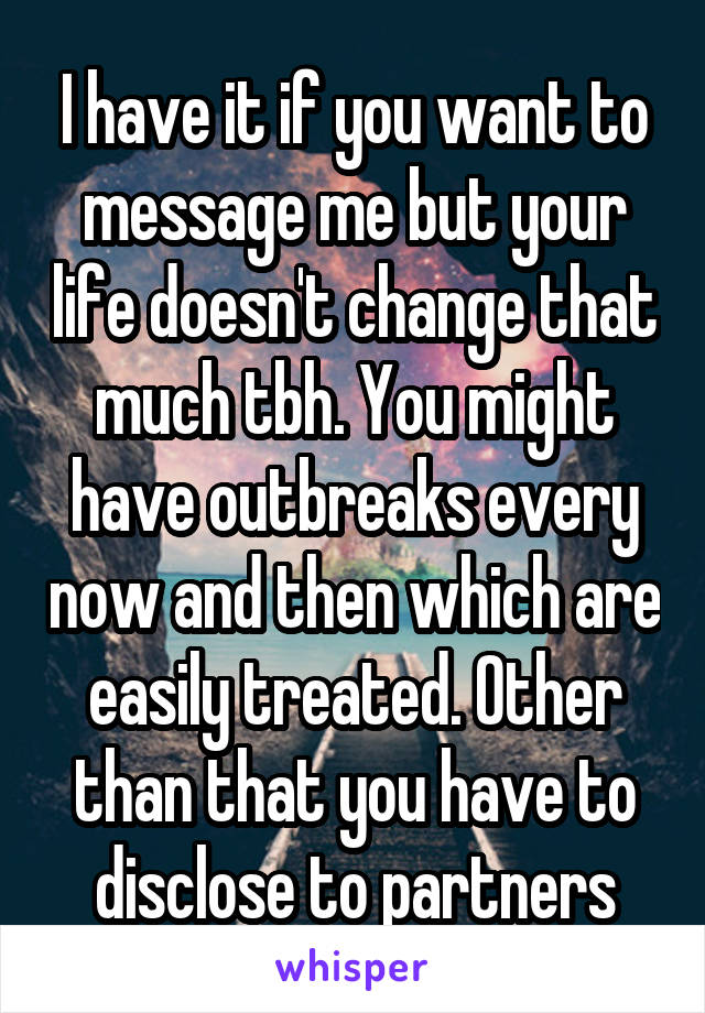 I have it if you want to message me but your life doesn't change that much tbh. You might have outbreaks every now and then which are easily treated. Other than that you have to disclose to partners