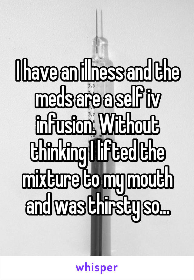 I have an illness and the meds are a self iv infusion. Without thinking I lifted the mixture to my mouth and was thirsty so...