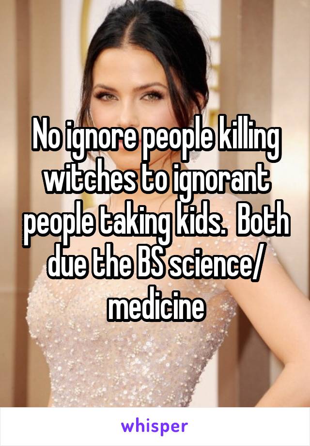 No ignore people killing witches to ignorant people taking kids.  Both due the BS science/ medicine