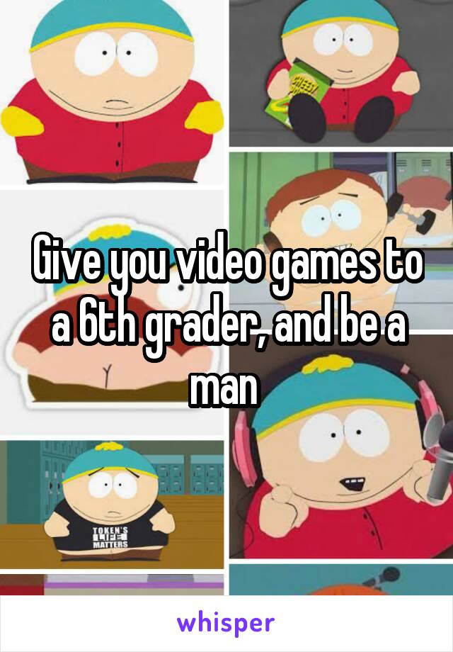 Give you video games to a 6th grader, and be a man 