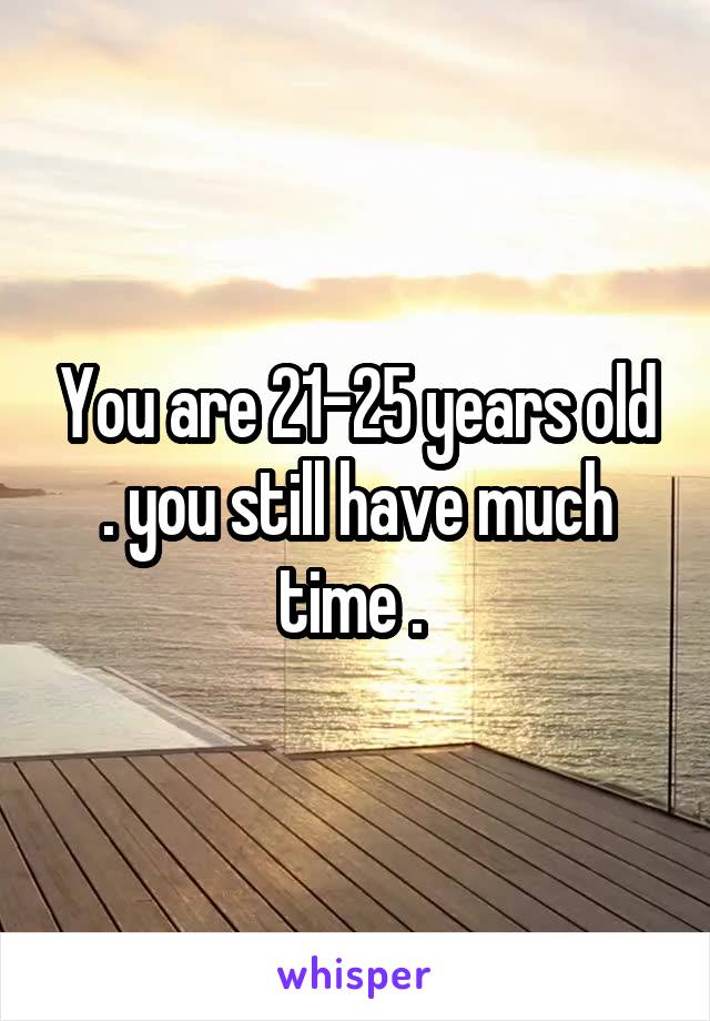 You are 21-25 years old . you still have much time . 