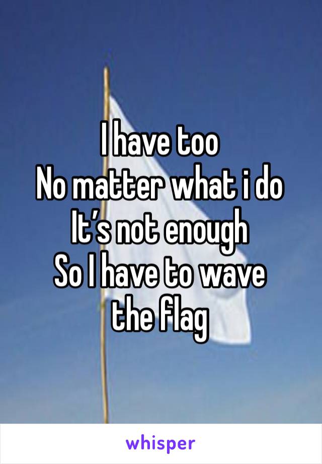 I have too
No matter what i do
It’s not enough 
So I have to wave the flag 