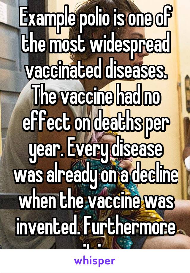 Example polio is one of the most widespread vaccinated diseases. The vaccine had no effect on deaths per year. Every disease was already on a decline when the vaccine was invented. Furthermore it is