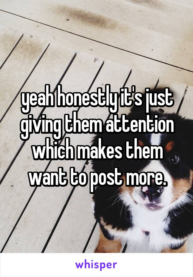 yeah honestly it's just giving them attention which makes them want to post more.