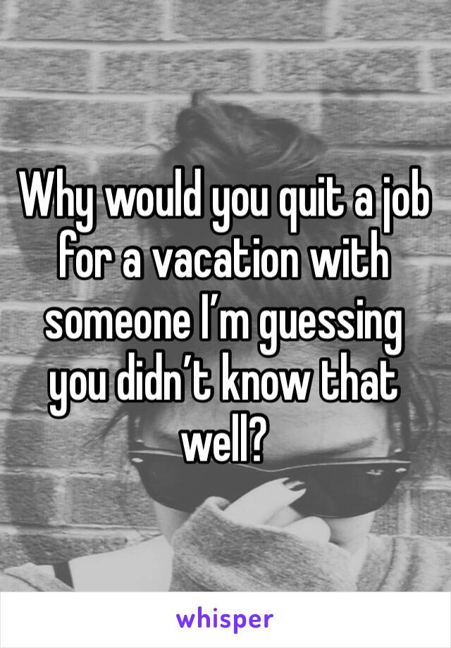 Why would you quit a job for a vacation with someone I’m guessing you didn’t know that well?