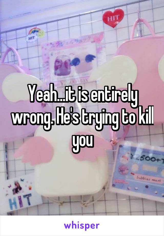 Yeah...it is entirely wrong. He's trying to kill you