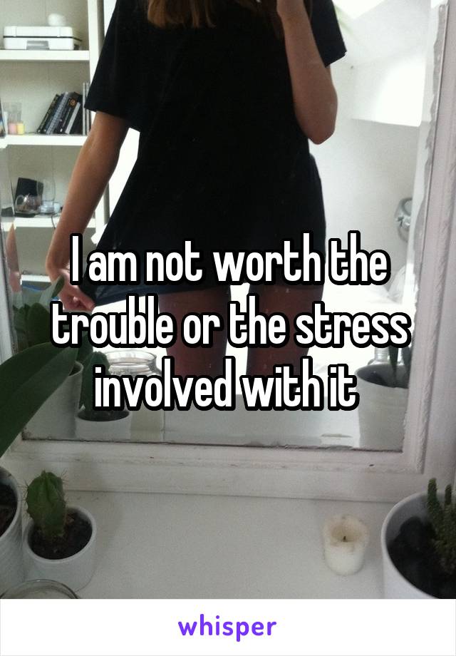 I am not worth the trouble or the stress involved with it 