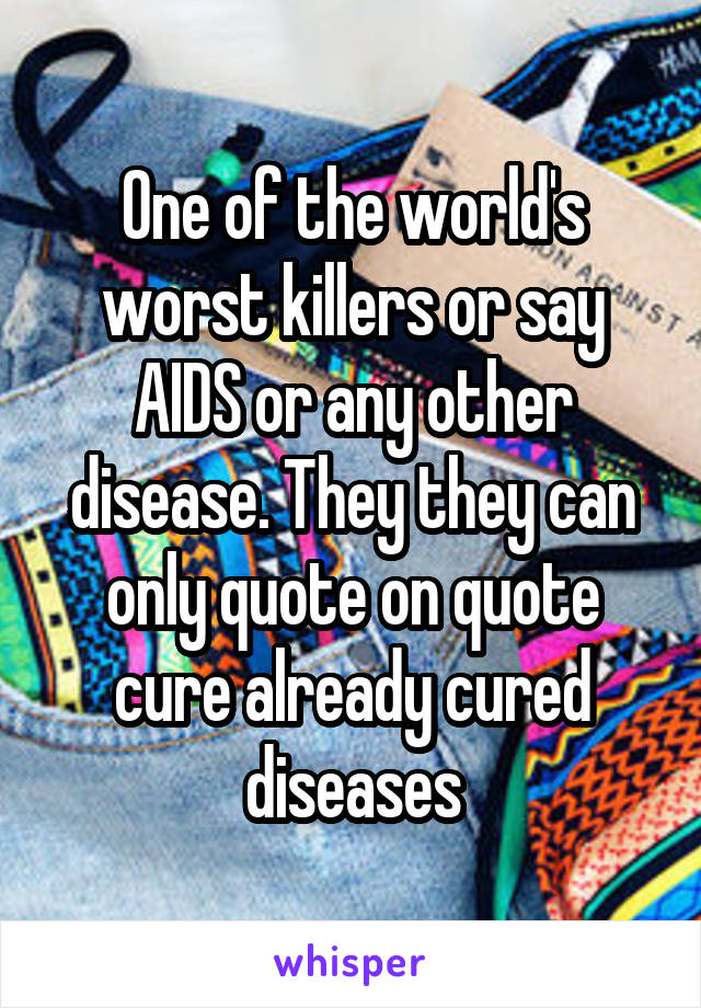 One of the world's worst killers or say AIDS or any other disease. They they can only quote on quote cure already cured diseases