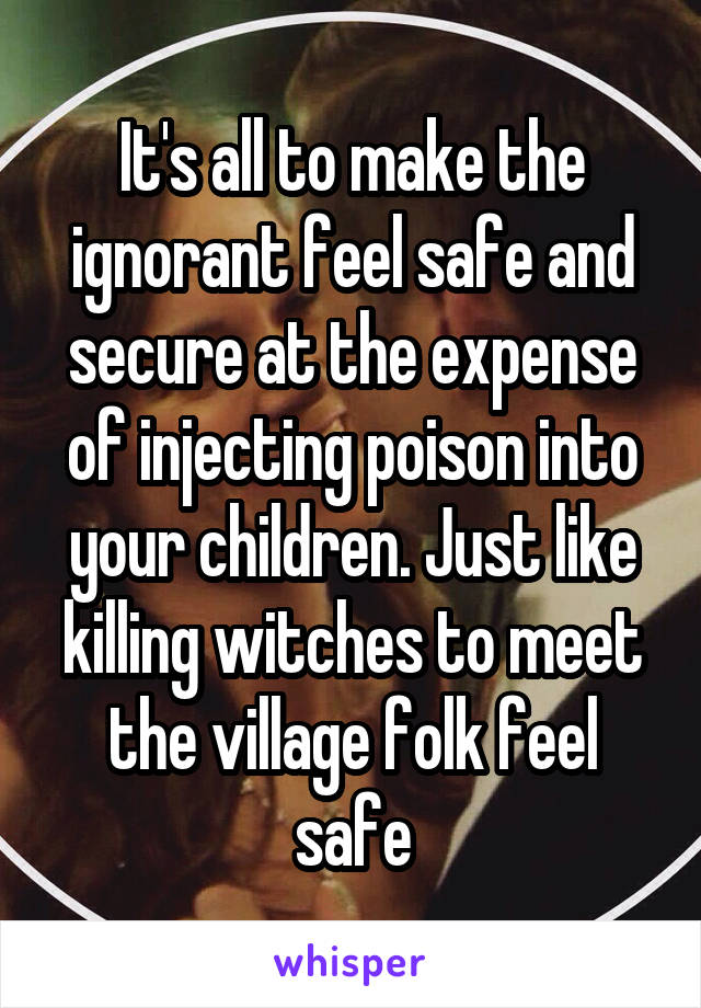 It's all to make the ignorant feel safe and secure at the expense of injecting poison into your children. Just like killing witches to meet the village folk feel safe