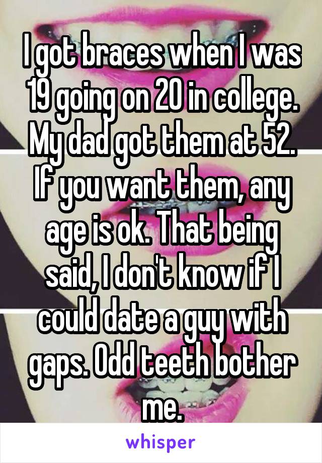 I got braces when I was 19 going on 20 in college. My dad got them at 52. If you want them, any age is ok. That being said, I don't know if I could date a guy with gaps. Odd teeth bother me.