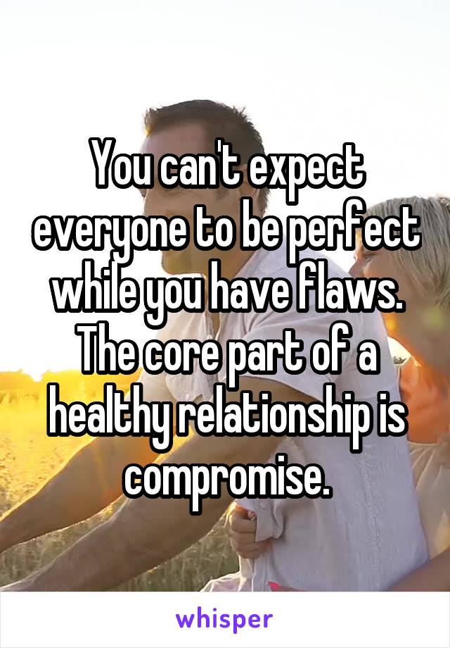 You can't expect everyone to be perfect while you have flaws. The core part of a healthy relationship is compromise.