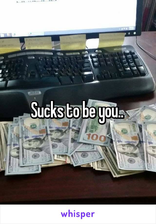 Sucks to be you.. 