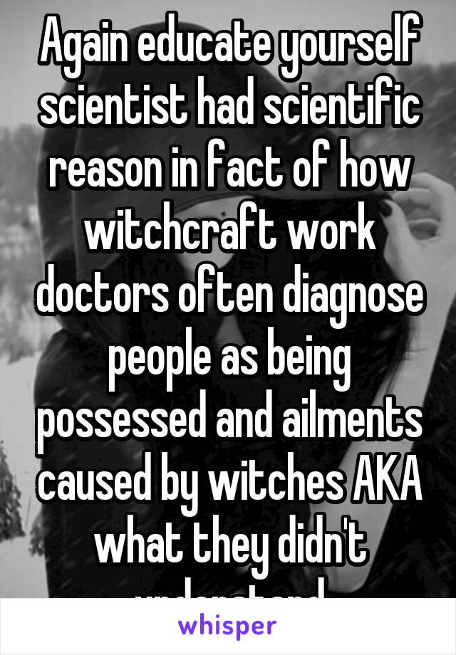 Again educate yourself scientist had scientific reason in fact of how witchcraft work doctors often diagnose people as being possessed and ailments caused by witches AKA what they didn't understand