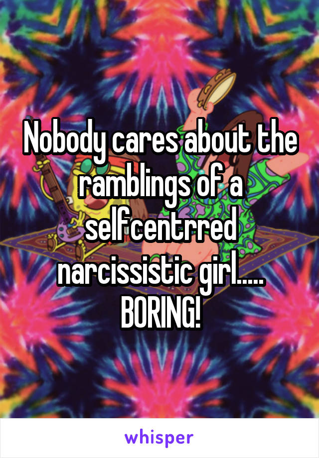 Nobody cares about the ramblings of a selfcentrred narcissistic girl..... BORING!