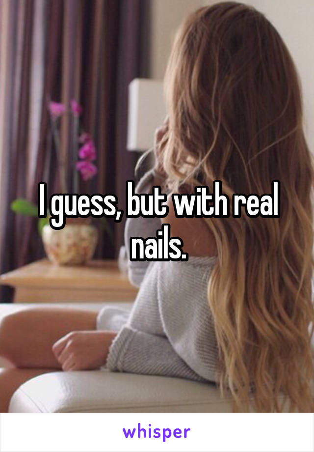 I guess, but with real nails.