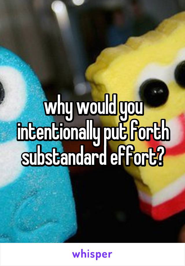 why would you intentionally put forth substandard effort?