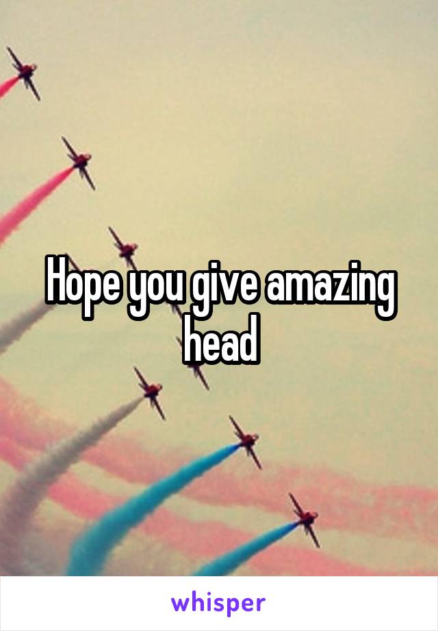 Hope you give amazing head