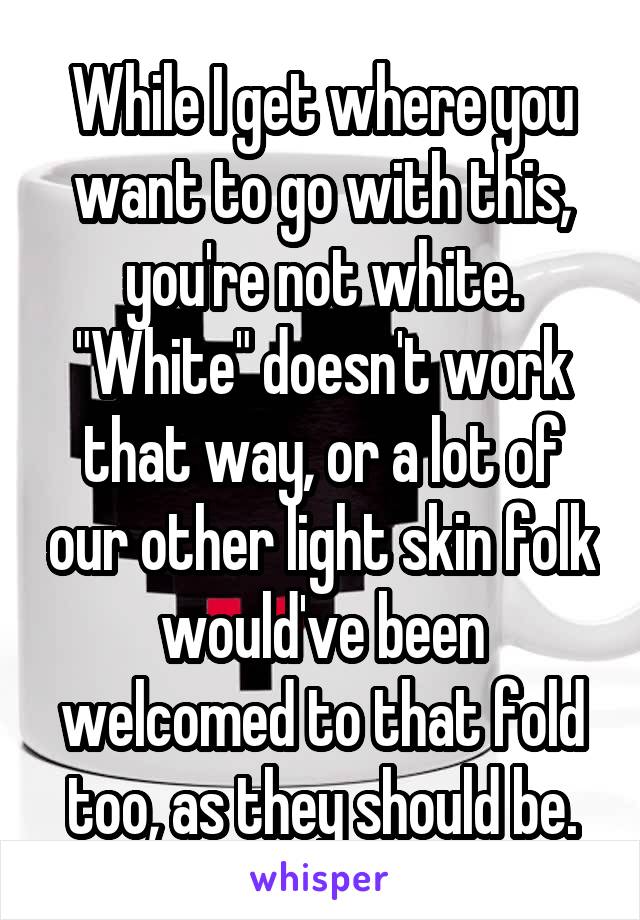 While I get where you want to go with this, you're not white. "White" doesn't work that way, or a lot of our other light skin folk would've been welcomed to that fold too, as they should be.