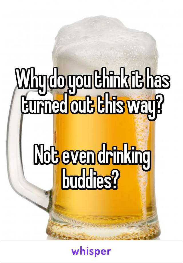 Why do you think it has turned out this way?

Not even drinking buddies? 
