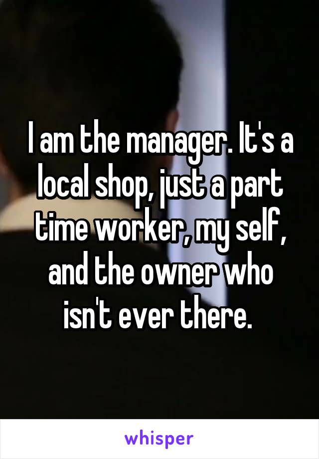 I am the manager. It's a local shop, just a part time worker, my self, and the owner who isn't ever there. 