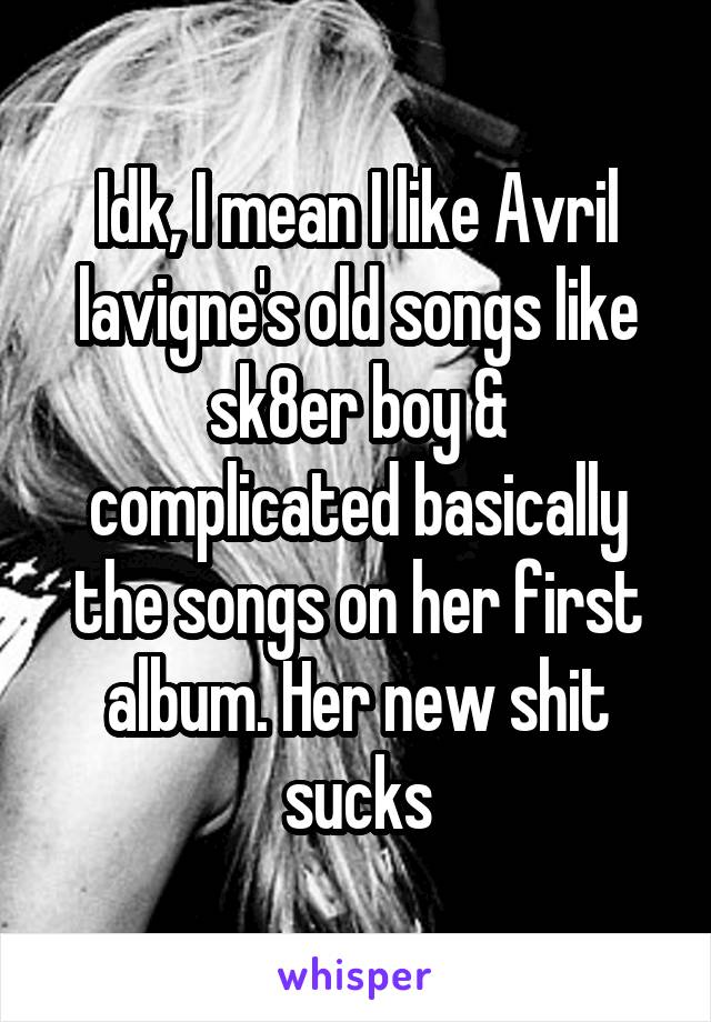 Idk, I mean I like Avril lavigne's old songs like sk8er boy & complicated basically the songs on her first album. Her new shit sucks