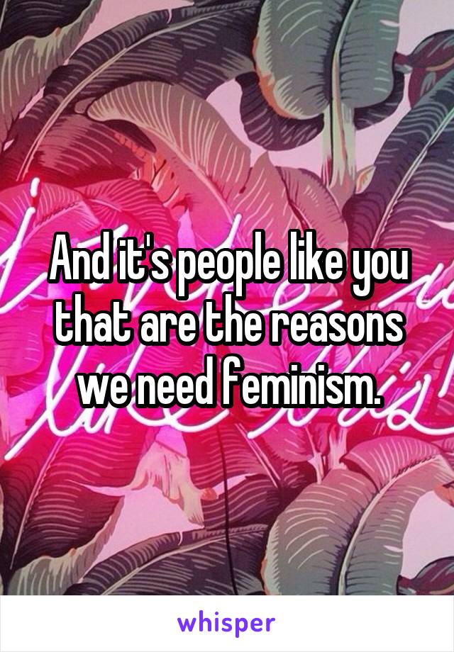 And it's people like you that are the reasons we need feminism.