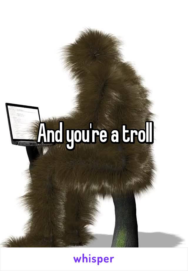 And you're a troll