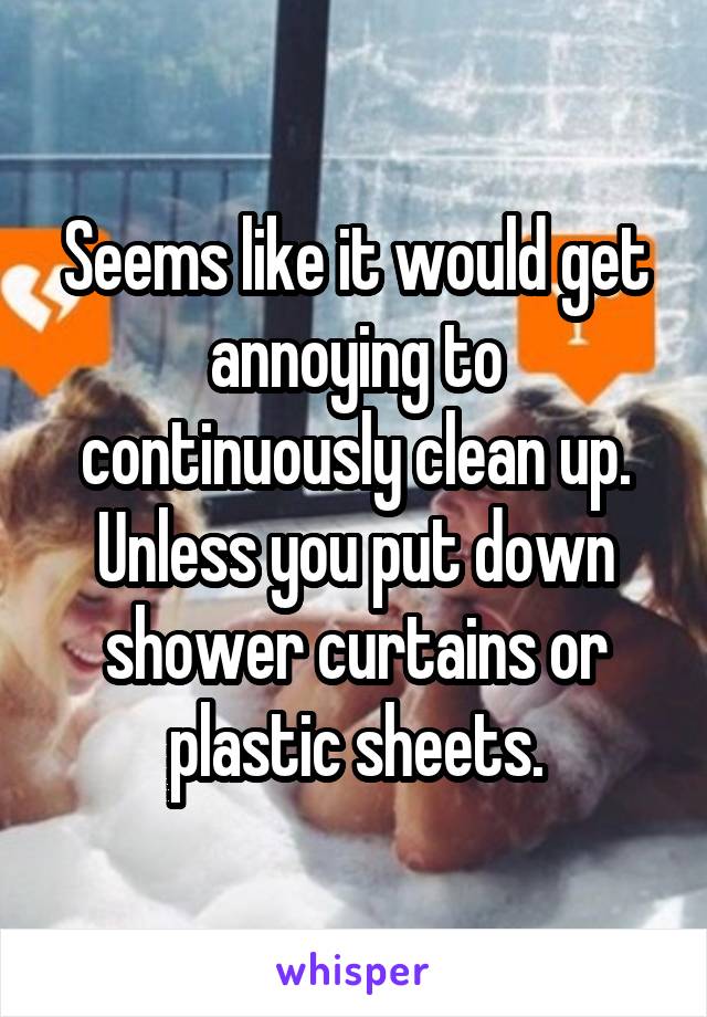 Seems like it would get annoying to continuously clean up. Unless you put down shower curtains or plastic sheets.