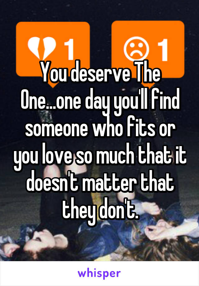 You deserve The One...one day you'll find someone who fits or you love so much that it doesn't matter that they don't.