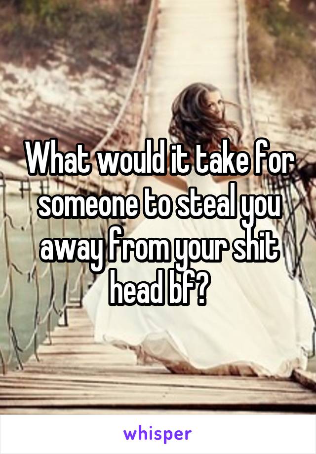 What would it take for someone to steal you away from your shit head bf?
