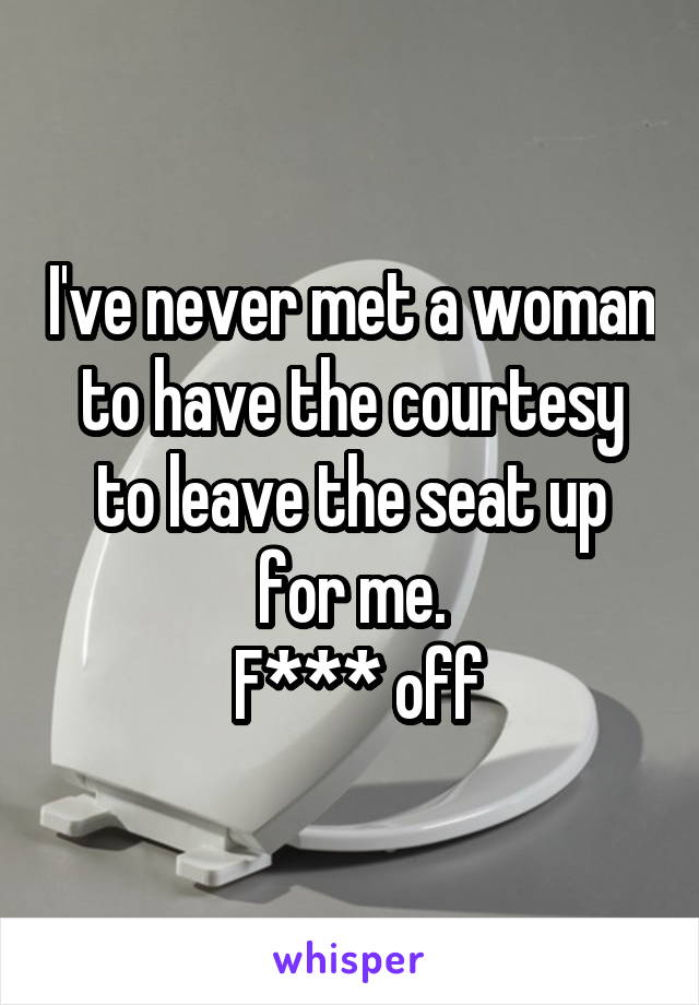 I've never met a woman to have the courtesy to leave the seat up for me.
 F*** off