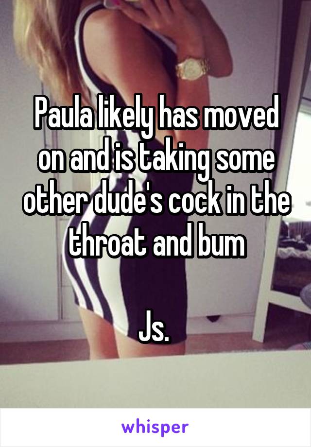 Paula likely has moved on and is taking some other dude's cock in the throat and bum

Js. 