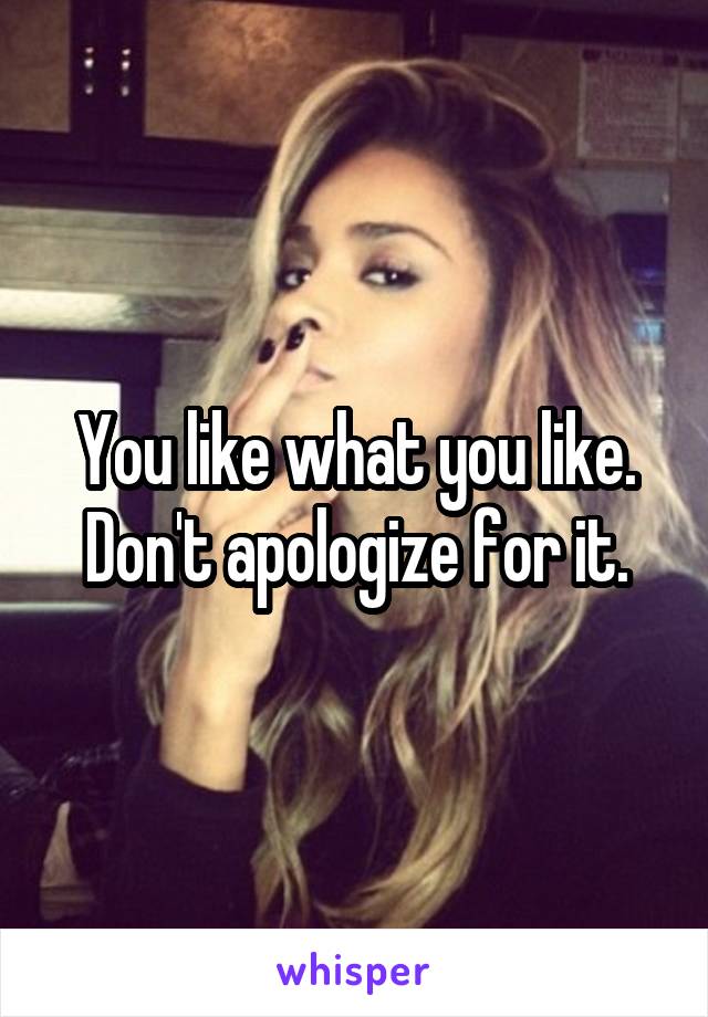 You like what you like.
Don't apologize for it.