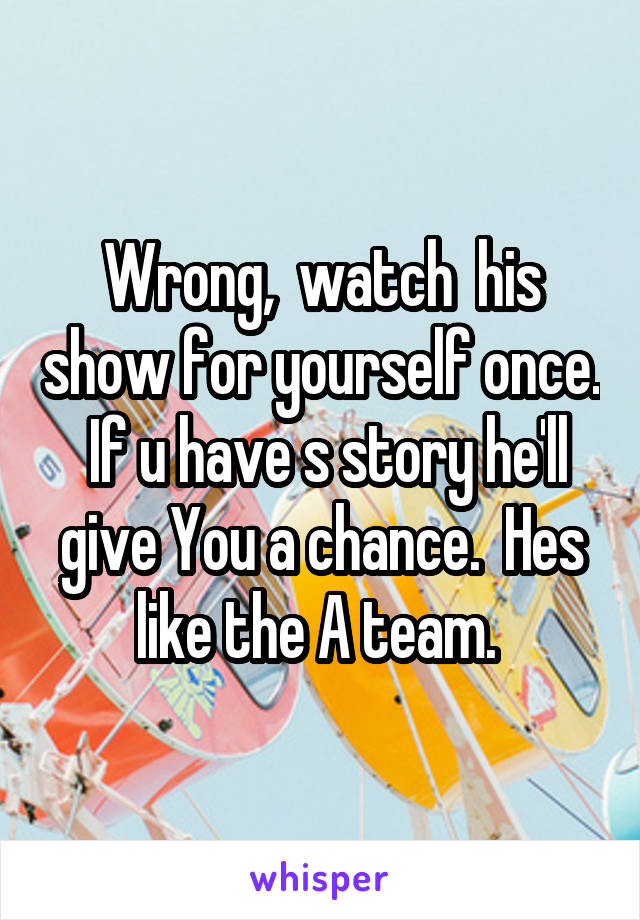Wrong,  watch  his show for yourself once.  If u have s story he'll give You a chance.  Hes like the A team. 
