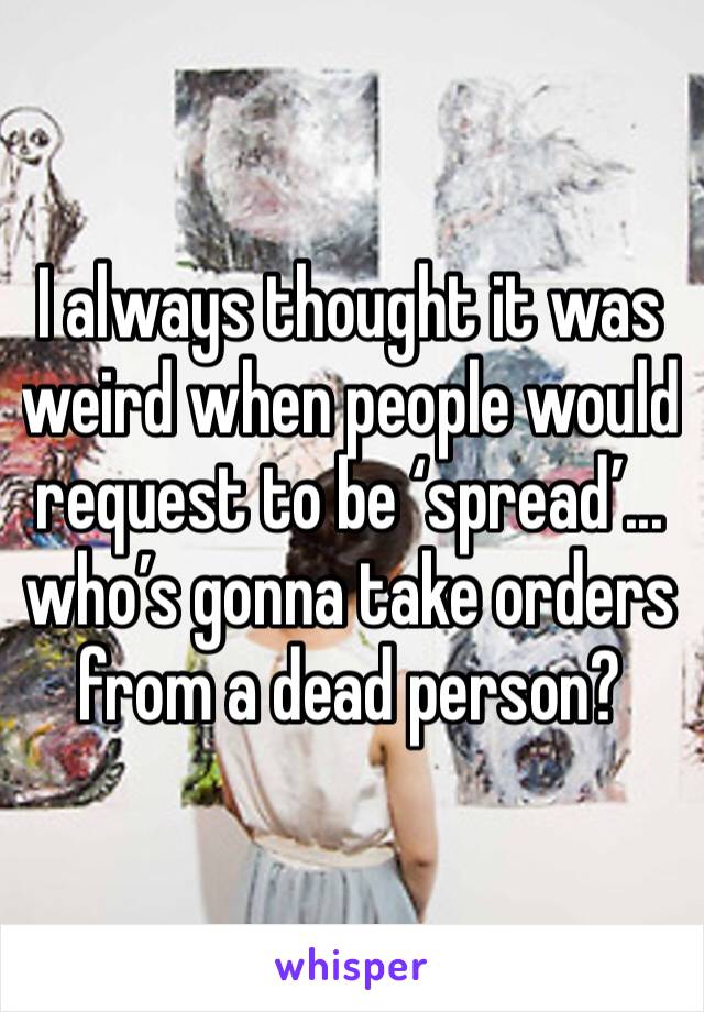 I always thought it was weird when people would request to be ‘spread’... who’s gonna take orders from a dead person?