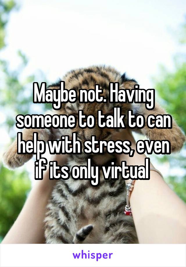 Maybe not. Having someone to talk to can help with stress, even if its only virtual 