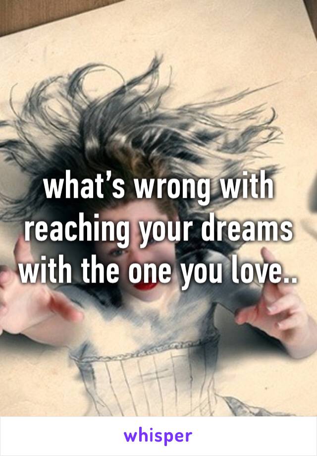 what’s wrong with reaching your dreams with the one you love..