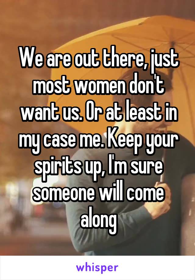 We are out there, just most women don't want us. Or at least in my case me. Keep your spirits up, I'm sure someone will come along
